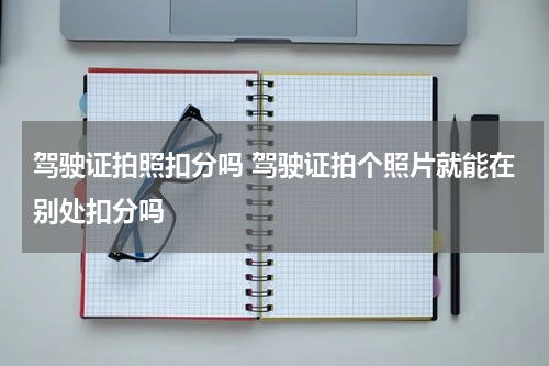 驾驶证拍照扣分吗 驾驶证拍个照片就能在别处扣分吗