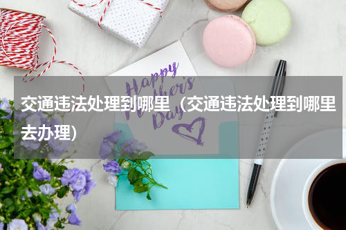 交通违法处理到哪里(交通违法处理到哪里去办理)