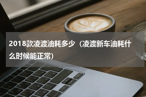 2018款凌渡油耗多少（凌渡新车油耗什么时候能正常）