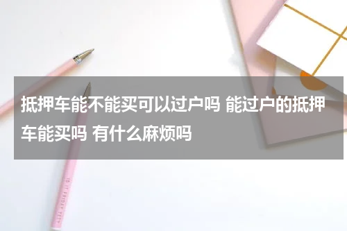 抵押车能不能买可以过户吗 能过户的抵押车能买吗 有什么麻烦吗