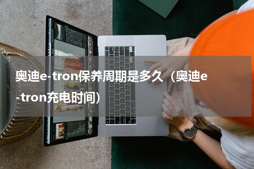 奥迪e-tron保养周期是多久（奥迪e-tron充电时间）