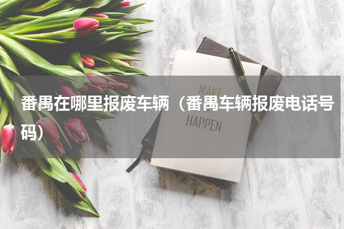 番禺在哪里报废车辆（番禺车辆报废电话号码）