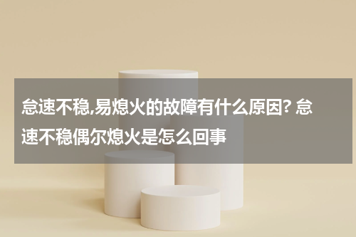 怠速不稳,易熄火的故障有什么原因? 怠速不稳偶尔熄火是怎么回事
