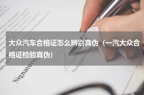 大众汽车合格证怎么辨别真伪（一汽大众合格证检验真伪）