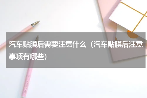 汽车贴膜后需要注意什么（汽车贴膜后注意事项有哪些）