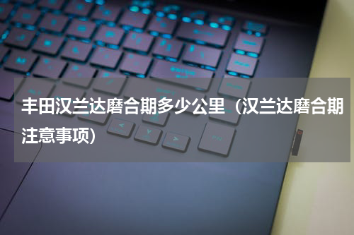 丰田汉兰达磨合期多少公里（汉兰达磨合期注意事项）