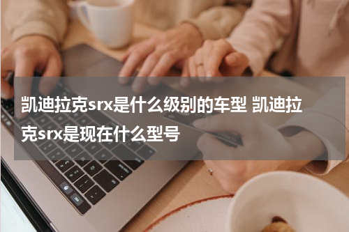 凯迪拉克srx是什么级别的车型 凯迪拉克srx是现在什么型号