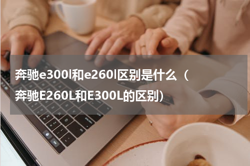 奔驰e300l和e260l区别是什么（奔驰E260L和E300L的区别）