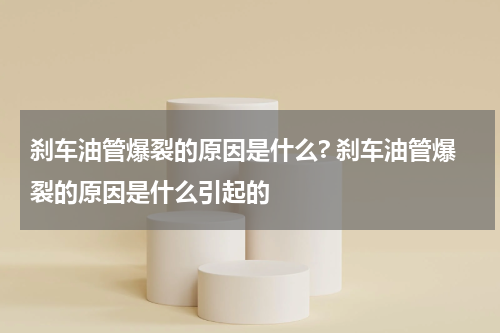 刹车油管爆裂的原因是什么? 刹车油管爆裂的原因是什么引起的