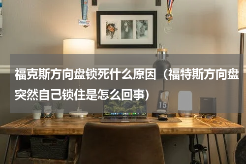 福克斯方向盘锁死什么原因（福特斯方向盘突然自己锁住是怎么回事）