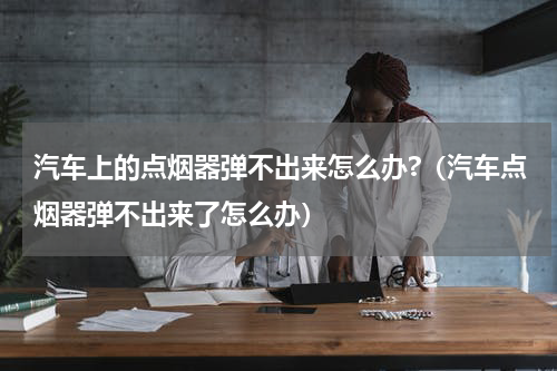 汽车上的点烟器弹不出来怎么办?（汽车点烟器弹不出来了怎么办）