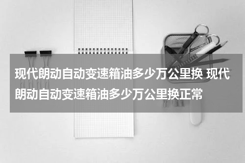 现代朗动自动变速箱油多少万公里换 现代朗动自动变速箱油多少万公里换正常