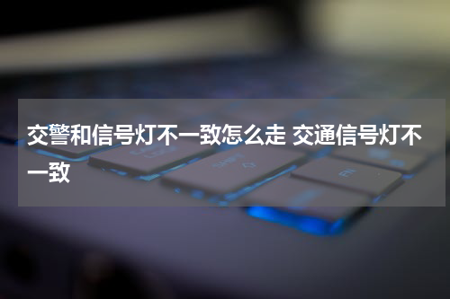 交警和信号灯不一致怎么走 交通信号灯不一致