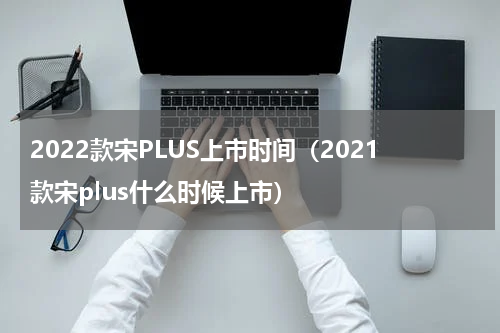 2022款宋PLUS上市时间（2021款宋plus什么时候上市）