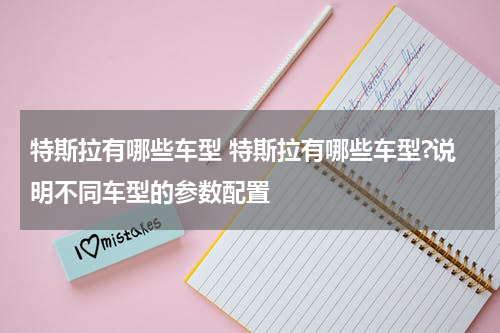 特斯拉有哪些车型 特斯拉有哪些车型?说明不同车型的参数配置