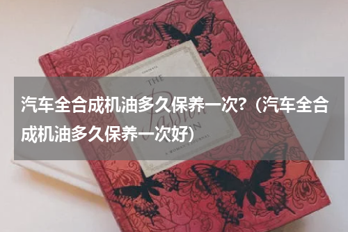 汽车全合成机油多久保养一次?（汽车全合成机油多久保养一次好）