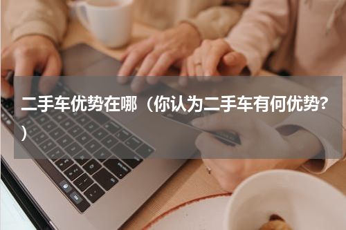 二手车优势在哪(你认为二手车有何优势?)