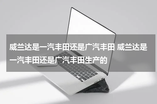 威兰达是一汽丰田还是广汽丰田 威兰达是一汽丰田还是广汽丰田生产的