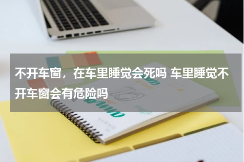不开车窗，在车里睡觉会死吗 车里睡觉不开车窗会有危险吗