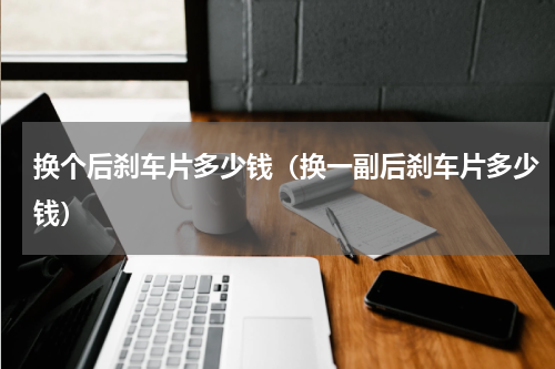 换个后刹车片多少钱（换一副后刹车片多少钱）