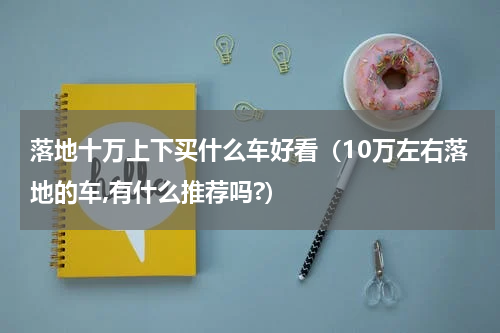 落地十万上下买什么车好看（10万左右落地的车,有什么推荐吗?）