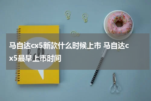 马自达cx5新款什么时候上市 马自达cx5最早上市时间
