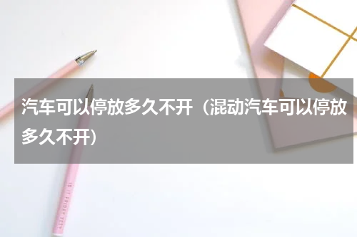 汽车可以停放多久不开（混动汽车可以停放多久不开）
