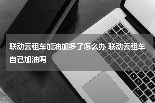 联动云租车加油加多了怎么办 联动云租车自己加油吗