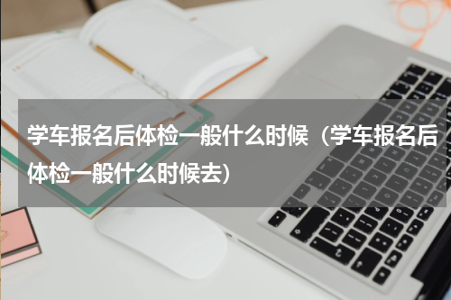 学车报名后体检一般什么时候（学车报名后体检一般什么时候去）