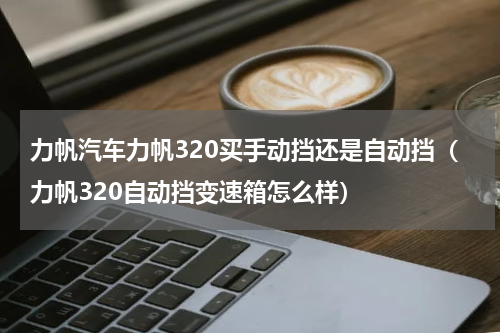 力帆汽车力帆320买手动挡还是自动挡（力帆320自动挡变速箱怎么样）