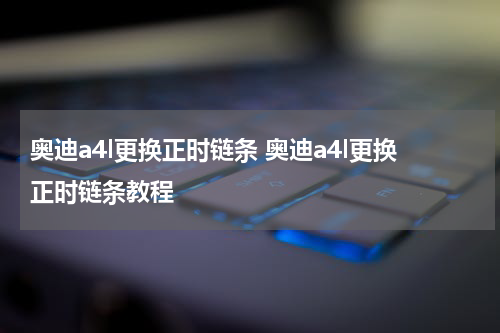 奥迪a4l更换正时链条 奥迪a4l更换正时链条教程