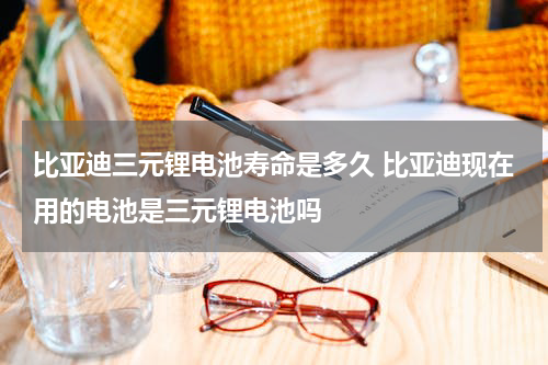 比亚迪三元锂电池寿命是多久 比亚迪现在用的电池是三元锂电池吗