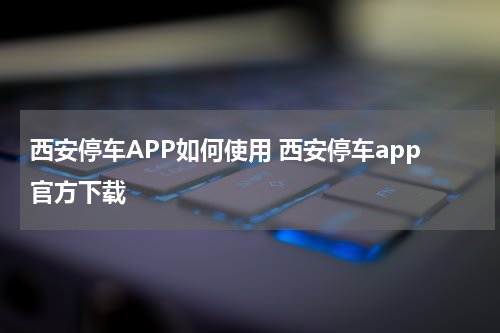 西安停车APP如何使用 西安停车app官方下载
