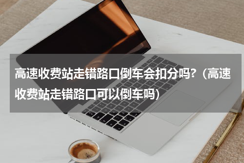 高速收费站走错路口倒车会扣分吗?（高速收费站走错路口可以倒车吗）