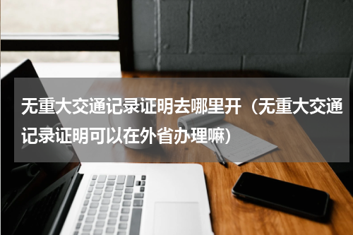 无重大交通记录证明去哪里开（无重大交通记录证明可以在外省办理嘛）