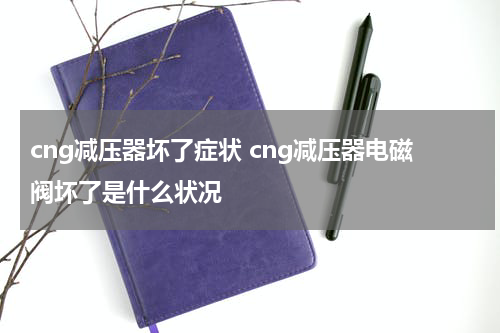 cng减压器坏了症状 cng减压器电磁阀坏了是什么状况