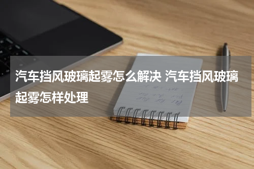 汽车挡风玻璃起雾怎么解决 汽车挡风玻璃起雾怎样处理