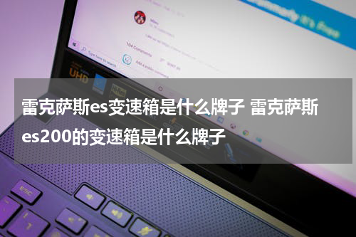 雷克萨斯es变速箱是什么牌子 雷克萨斯es200的变速箱是什么牌子