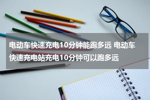 电动车快速充电10分钟能跑多远 电动车快速充电站充电10分钟可以跑多远