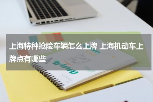 上海特种抢险车辆怎么上牌 上海机动车上牌点有哪些