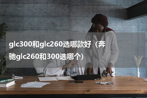 glc300和glc260选哪款好（奔驰glc260和300选哪个）
