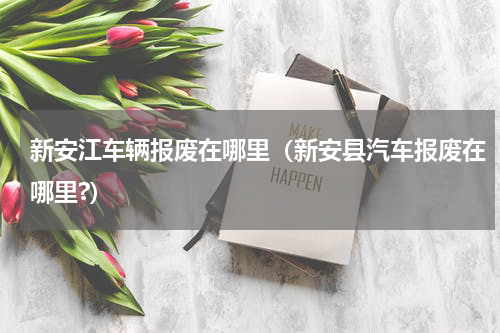 新安江车辆报废在哪里（新安县汽车报废在哪里?）