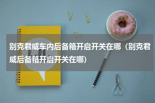 别克君威车内后备箱开启开关在哪（别克君威后备箱开启开关在哪）