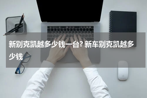 新别克凯越多少钱一台? 新车别克凯越多少钱