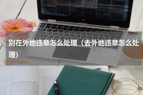 别在外地违章怎么处理（去外地违章怎么处理）