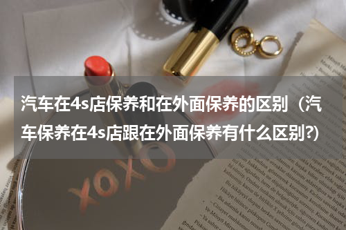 汽车在4s店保养和在外面保养的区别（汽车保养在4s店跟在外面保养有什么区别?）
