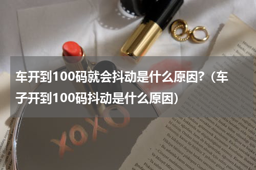 车开到100码就会抖动是什么原因?（车子开到100码抖动是什么原因）
