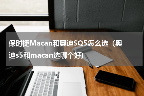 保时捷Macan和奥迪SQ5怎么选（奥迪s5和macan选哪个好）