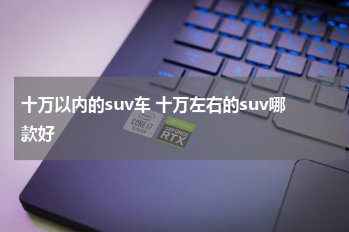 十万以内的suv车 十万左右的suv哪款好