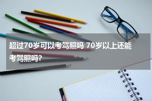 超过70岁可以考驾照吗 70岁以上还能考驾照吗?